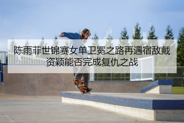 陈雨菲世锦赛女单卫冕之路再遇宿敌戴资颖能否完成复仇之战