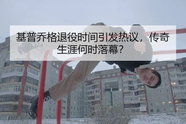 基普乔格退役时间引发热议，传奇生涯何时落幕？