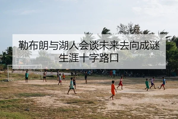 勒布朗与湖人会谈未来去向成谜 生涯十字路口